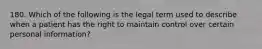 180. Which of the following is the legal term used to describe when a patient has the right to maintain control over certain personal information?