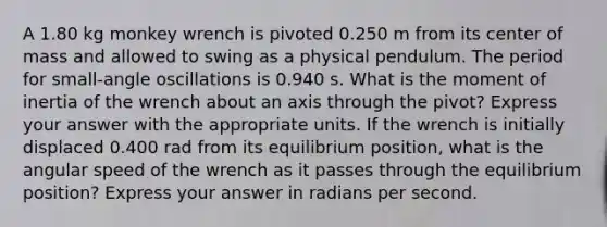 A 1.80 kg monkey wrench is pivoted 0.250 m from its center of mass and allowed to swing as a physical pendulum. The period for small-angle oscillations is 0.940 s. What is the moment of inertia of the wrench about an axis through the pivot? Express your answer with the appropriate units. If the wrench is initially displaced 0.400 rad from its equilibrium position, what is the angular speed of the wrench as it passes through the equilibrium position? Express your answer in radians per second.