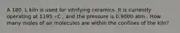 A 180. L kiln is used for vitrifying ceramics. It is currently operating at 1195 ∘C , and the pressure is 0.9000 atm . How many moles of air molecules are within the confines of the kiln?