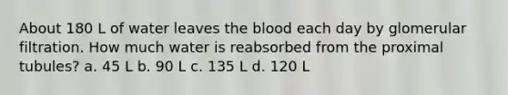 About 180 L of water leaves the blood each day by glomerular filtration. How much water is reabsorbed from the proximal tubules? a. 45 L b. 90 L c. 135 L d. 120 L