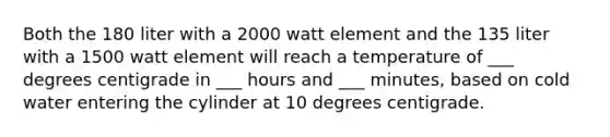 Both the 180 liter with a 2000 watt element and the 135 liter with a 1500 watt element will reach a temperature of ___ degrees centigrade in ___ hours and ___ minutes, based on cold water entering the cylinder at 10 degrees centigrade.