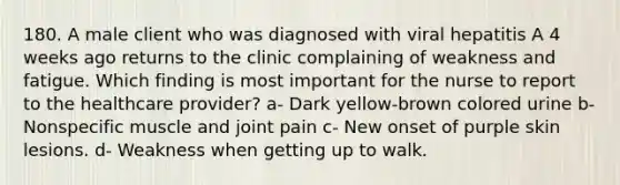 180. A male client who was diagnosed with viral hepatitis A 4 weeks ago returns to the clinic complaining of weakness and fatigue. Which finding is most important for the nurse to report to the healthcare provider? a- Dark yellow-brown colored urine b- Nonspecific muscle and joint pain c- New onset of purple skin lesions. d- Weakness when getting up to walk.