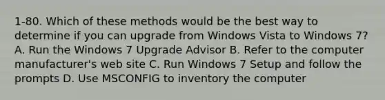 1-80. Which of these methods would be the best way to determine if you can upgrade from Windows Vista to Windows 7? A. Run the Windows 7 Upgrade Advisor B. Refer to the computer manufacturer's web site C. Run Windows 7 Setup and follow the prompts D. Use MSCONFIG to inventory the computer