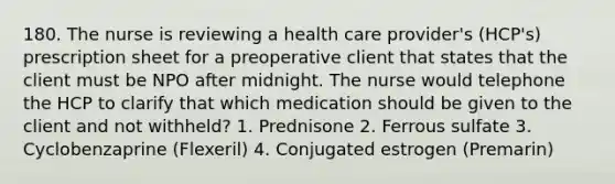 180. The nurse is reviewing a health care provider's (HCP's) prescription sheet for a preoperative client that states that the client must be NPO after midnight. The nurse would telephone the HCP to clarify that which medication should be given to the client and not withheld? 1. Prednisone 2. Ferrous sulfate 3. Cyclobenzaprine (Flexeril) 4. Conjugated estrogen (Premarin)