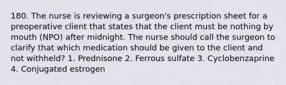 180. The nurse is reviewing a surgeon's prescription sheet for a preoperative client that states that the client must be nothing by mouth (NPO) after midnight. The nurse should call the surgeon to clarify that which medication should be given to the client and not withheld? 1. Prednisone 2. Ferrous sulfate 3. Cyclobenzaprine 4. Conjugated estrogen