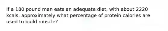 If a 180 pound man eats an adequate diet, with about 2220 kcals, approximately what percentage of protein calories are used to build muscle?