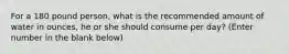 For a 180 pound person, what is the recommended amount of water in ounces, he or she should consume per day? (Enter number in the blank below)