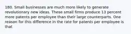 180. Small businesses are much more likely to generate revolutionary new ideas. These small firms produce 13 percent more patents per employee than their large counterparts. One reason for this difference in the rate for patents per employee is that