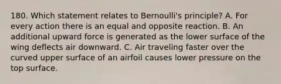 180. Which statement relates to Bernoulli's principle? A. For every action there is an equal and opposite reaction. B. An additional upward force is generated as the lower surface of the wing deflects air downward. C. Air traveling faster over the curved upper surface of an airfoil causes lower pressure on the top surface.