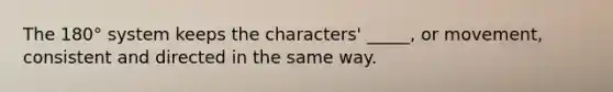 The 180° system keeps the characters' _____, or movement, consistent and directed in the same way.