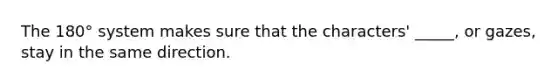 The 180° system makes sure that the characters' _____, or gazes, stay in the same direction.
