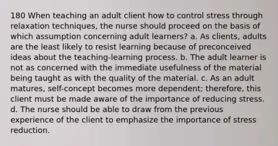 180 When teaching an adult client how to control stress through relaxation techniques, the nurse should proceed on the basis of which assumption concerning adult learners? a. As clients, adults are the least likely to resist learning because of preconceived ideas about the teaching-learning process. b. The adult learner is not as concerned with the immediate usefulness of the material being taught as with the quality of the material. c. As an adult matures, self-concept becomes more dependent; therefore, this client must be made aware of the importance of reducing stress. d. The nurse should be able to draw from the previous experience of the client to emphasize the importance of stress reduction.