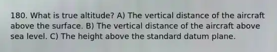 180. What is true altitude? A) The vertical distance of the aircraft above the surface. B) The vertical distance of the aircraft above sea level. C) The height above the standard datum plane.