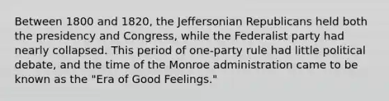 Between 1800 and 1820, the Jeffersonian Republicans held both the presidency and Congress, while the <a href='https://www.questionai.com/knowledge/k2mnRpqTVE-federalist-party' class='anchor-knowledge'>federalist party</a> had nearly collapsed. This period of one-party rule had little political debate, and the time of the Monroe administration came to be known as the "Era of Good Feelings."