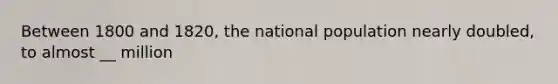 Between 1800 and 1820, the national population nearly doubled, to almost __ million