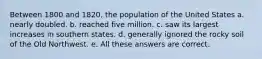 Between 1800 and 1820, the population of the United States a. nearly doubled. b. reached five million. c. saw its largest increases in southern states. d. generally ignored the rocky soil of the Old Northwest. e. All these answers are correct.