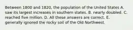 Between 1800 and 1820, the population of the United States A. saw its largest increases in southern states. B. nearly doubled. C. reached five million. D. All these answers are correct. E. generally ignored the rocky soil of the Old Northwest.