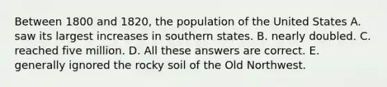 Between 1800 and 1820, the population of the United States A. saw its largest increases in southern states. B. nearly doubled. C. reached five million. D. All these answers are correct. E. generally ignored the rocky soil of the Old Northwest.