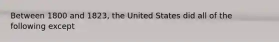 Between 1800 and 1823, the United States did all of the following except