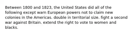 Between 1800 and 1823, the United States did all of the following except warn European powers not to claim new colonies in the Americas. double in territorial size. fight a second war against Britain. extend the right to vote to women and blacks.