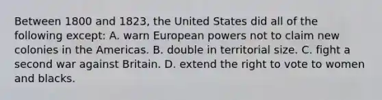 Between 1800 and 1823, the United States did all of the following except: A. warn European powers not to claim new colonies in the Americas. B. double in territorial size. C. fight a second war against Britain. D. extend the right to vote to women and blacks.