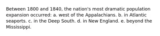 Between 1800 and 1840, the nation's most dramatic population expansion occurred: a. west of the Appalachians. b. in Atlantic seaports. c. in the Deep South. d. in New England. e. beyond the Mississippi.