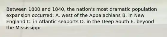 Between 1800 and 1840, the nation's most dramatic population expansion occurred: A. west of the Appalachians B. in New England C. in Atlantic seaports D. in the Deep South E. beyond the Mississippi