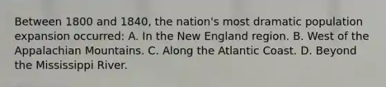 Between 1800 and 1840, the nation's most dramatic population expansion occurred: A. In the New England region. B. West of the Appalachian Mountains. C. Along the Atlantic Coast. D. Beyond the Mississippi River.