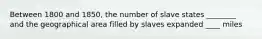 Between 1800 and 1850, the number of slave states ________ and the geographical area filled by slaves expanded ____ miles