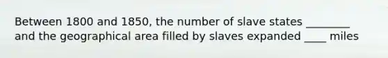 Between 1800 and 1850, the number of slave states ________ and the geographical area filled by slaves expanded ____ miles