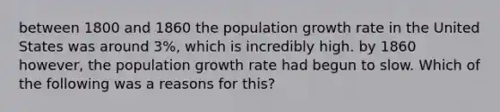 between 1800 and 1860 the <a href='https://www.questionai.com/knowledge/kczTemDMHU-population-growth' class='anchor-knowledge'>population growth</a> rate in the United States was around 3%, which is incredibly high. by 1860 however, the population growth rate had begun to slow. Which of the following was a reasons for this?