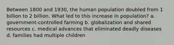 Between 1800 and 1930, the human population doubled from 1 billion to 2 billion. What led to this increase in population? a. government-controlled farming b. globalization and shared resources c. medical advances that eliminated deadly diseases d. families had multiple children