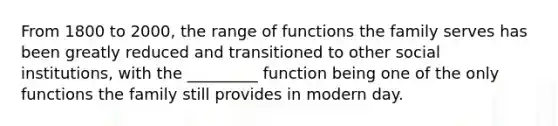 From 1800 to 2000, the range of functions the family serves has been greatly reduced and transitioned to other social institutions, with the _________ function being one of the only functions the family still provides in modern day.