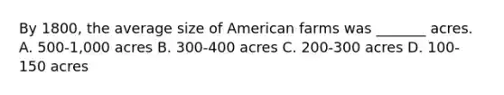 By 1800, the average size of American farms was _______ acres. A. 500-1,000 acres B. 300-400 acres C. 200-300 acres D. 100-150 acres