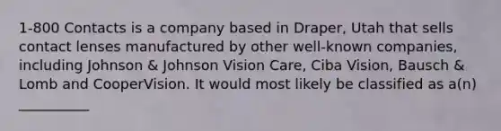 1-800 Contacts is a company based in Draper, Utah that sells contact lenses manufactured by other well-known companies, including Johnson & Johnson Vision Care, Ciba Vision, Bausch & Lomb and CooperVision. It would most likely be classified as a(n) __________