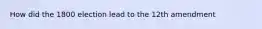 How did the 1800 election lead to the 12th amendment
