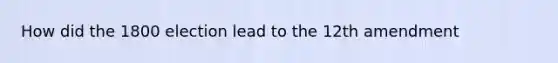 How did the 1800 election lead to the 12th amendment