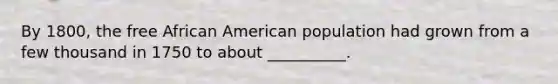 By 1800, the free African American population had grown from a few thousand in 1750 to about __________.