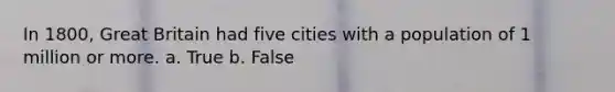 In 1800, Great Britain had five cities with a population of 1 million or more. a. True b. False