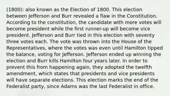 (1800): also known as the Election of 1800. This election between Jefferson and Burr revealed a flaw in the Constitution. According to the constitution, the candidate with more votes will become president while the first runner-up will become vice president. Jefferson and Burr tied in this election with seventy three votes each. The vote was thrown into the House of the Representatives, where the votes was even until Hamilton tipped the balance, voting for Jefferson. Jefferson ended up winning the election and Burr kills Hamilton four years later. In order to prevent this from happening again, they adopted the twelfth amendment, which states that presidents and vice presidents will have separate elections. This election marks the end of the Federalist party, since Adams was the last Federalist in office.