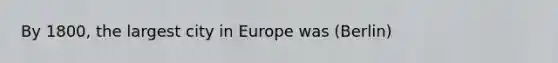 By 1800, the largest city in Europe was (Berlin)