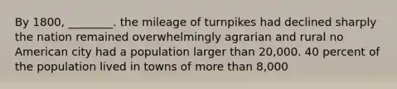 By 1800, ________. the mileage of turnpikes had declined sharply the nation remained overwhelmingly agrarian and rural no American city had a population larger than 20,000. 40 percent of the population lived in towns of <a href='https://www.questionai.com/knowledge/keWHlEPx42-more-than' class='anchor-knowledge'>more than</a> 8,000