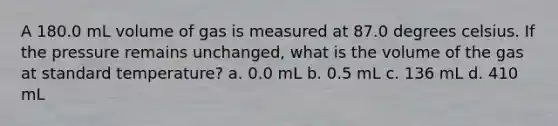 A 180.0 mL volume of gas is measured at 87.0 degrees celsius. If the pressure remains unchanged, what is the volume of the gas at standard temperature? a. 0.0 mL b. 0.5 mL c. 136 mL d. 410 mL