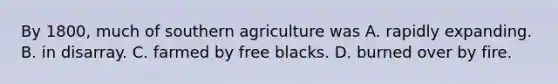 By 1800, much of southern agriculture was A. rapidly expanding. B. in disarray. C. farmed by free blacks. D. burned over by fire.