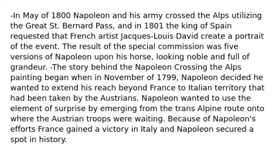 -In May of 1800 Napoleon and his army crossed the Alps utilizing the Great St. Bernard Pass, and in 1801 the king of Spain requested that French artist Jacques-Louis David create a portrait of the event. The result of the special commission was five versions of Napoleon upon his horse, looking noble and full of grandeur. -The story behind the Napoleon Crossing the Alps painting began when in November of 1799, Napoleon decided he wanted to extend his reach beyond France to Italian territory that had been taken by the Austrians. Napoleon wanted to use the element of surprise by emerging from the trans Alpine route onto where the Austrian troops were waiting. Because of Napoleon's efforts France gained a victory in Italy and Napoleon secured a spot in history.