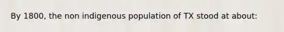 By 1800, the non indigenous population of TX stood at about: