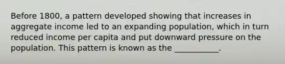 Before 1800, a pattern developed showing that increases in aggregate income led to an expanding population, which in turn reduced income per capita and put downward pressure on the population. This pattern is known as the ___________.