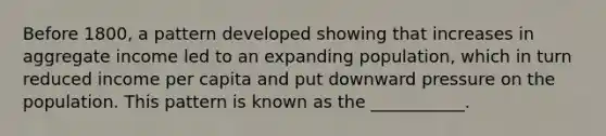 Before​ 1800, a pattern developed showing that increases in aggregate income led to an expanding​ population, which in turn reduced income per capita and put downward pressure on the population. This pattern is known as the​ ___________.
