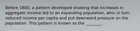 Before 1800, a pattern developed showing that increases in aggregate income led to an expanding population, whic in turn reduced income per capita and put downward pressure on the population. This pattern is known as the ________.