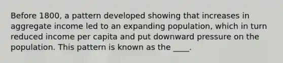 Before 1800, a pattern developed showing that increases in aggregate income led to an expanding population, which in turn reduced income per capita and put downward pressure on the population. This pattern is known as the ____.